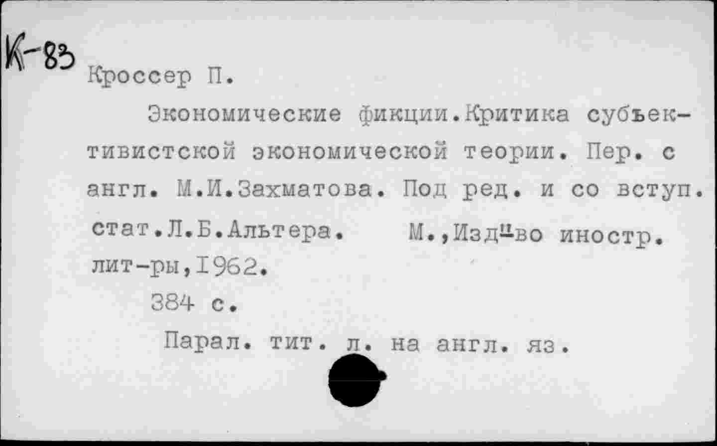 ﻿Кроссер П.
Экономические фикции.Критика субъективистской экономической теории. Пер. с англ. М.И.Захматова. Под ред. и со вступ. стат.Л.Б.Альтера.	М.,Изд^во иностр,
лит-ры, 1962. 384 с.
Парал. тит. л. на англ, яз.